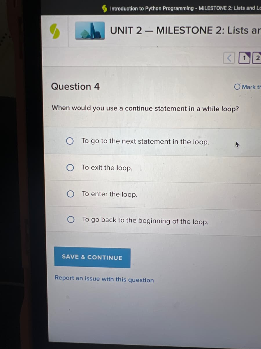 Question 4
Introduction to Python Programming - MILESTONE 2: Lists and Le
UNIT 2 MILESTONE 2: Lists ar
When would you use a continue statement in a while loop?
To go to the next statement in the loop.
To exit the loop.
To enter the loop.
O To go back to the beginning of the loop.
SAVE & CONTINUE
Report an issue with this question
1
2
O Mark th