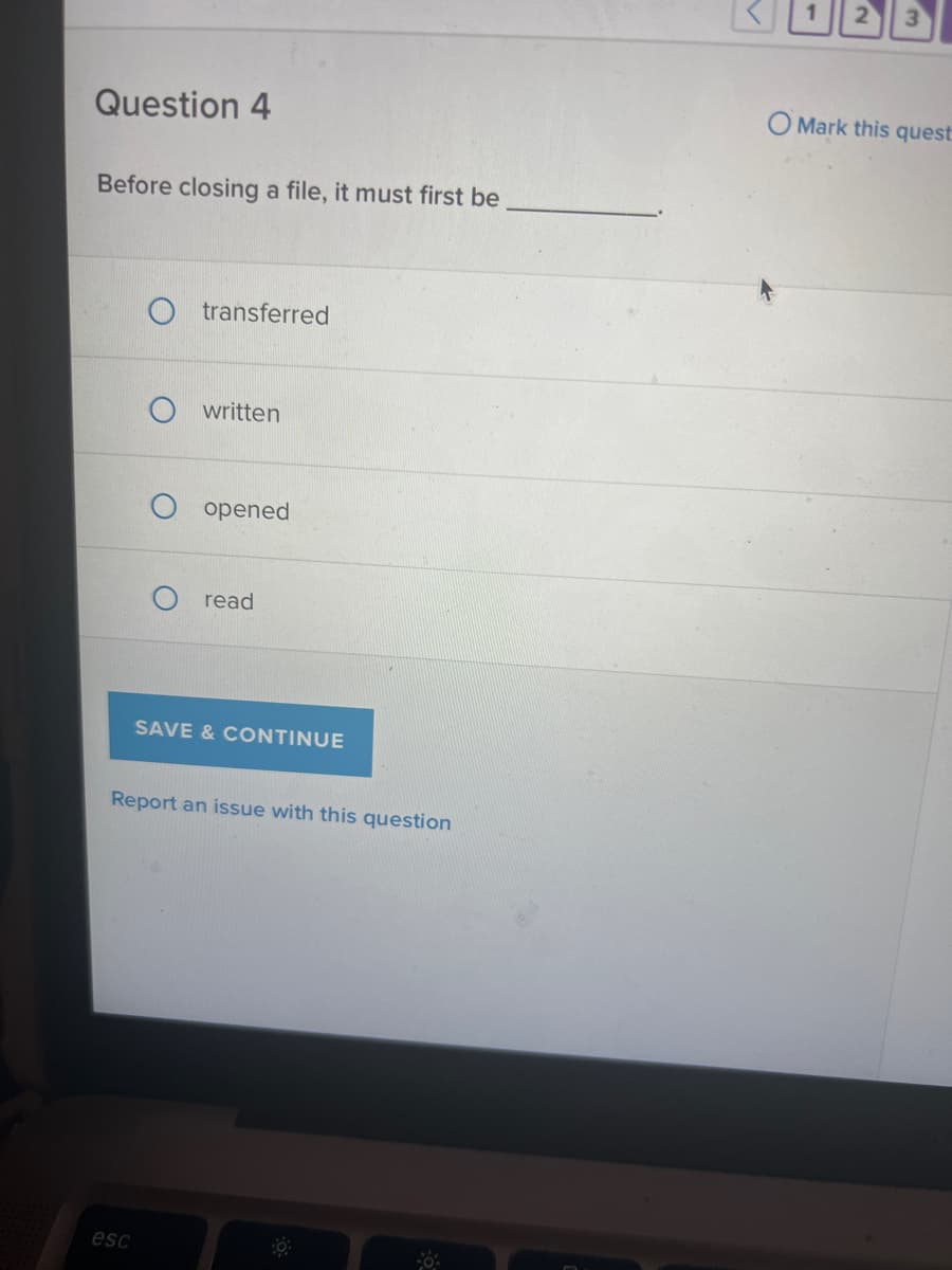 Question 4
Before closing a file, it must first be
Otransferred
esc
written
opened
read
SAVE & CONTINUE
Report an issue with this question
O Mark this quest