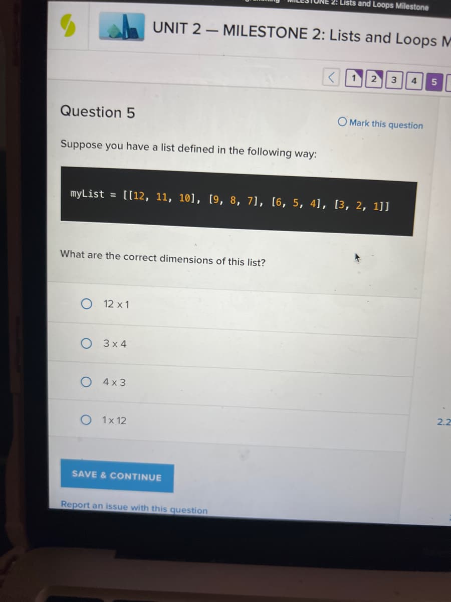 ### UNIT 2 — MILESTONE 2: Lists and Loops Milestone

#### Question 5

Suppose you have a list defined in the following way:
```
myList = [[12, 11, 10], [9, 8, 7], [6, 5, 4], [3, 2, 1]]
```
What are the correct dimensions of this list?

- [ ] 12 x 1
- [ ] 3 x 4
- [x] 4 x 3
- [ ] 1 x 12

[Save & Continue]

[Report an issue with this question]

#### Explanation

The provided list `myList` is a two-dimensional list (often referred to as a matrix). It consists of 4 rows and 3 columns. Each sub-list within the main list is a row containing 3 elements. Therefore, the correct dimensions of `myList` are 4 rows by 3 columns (4 x 3).