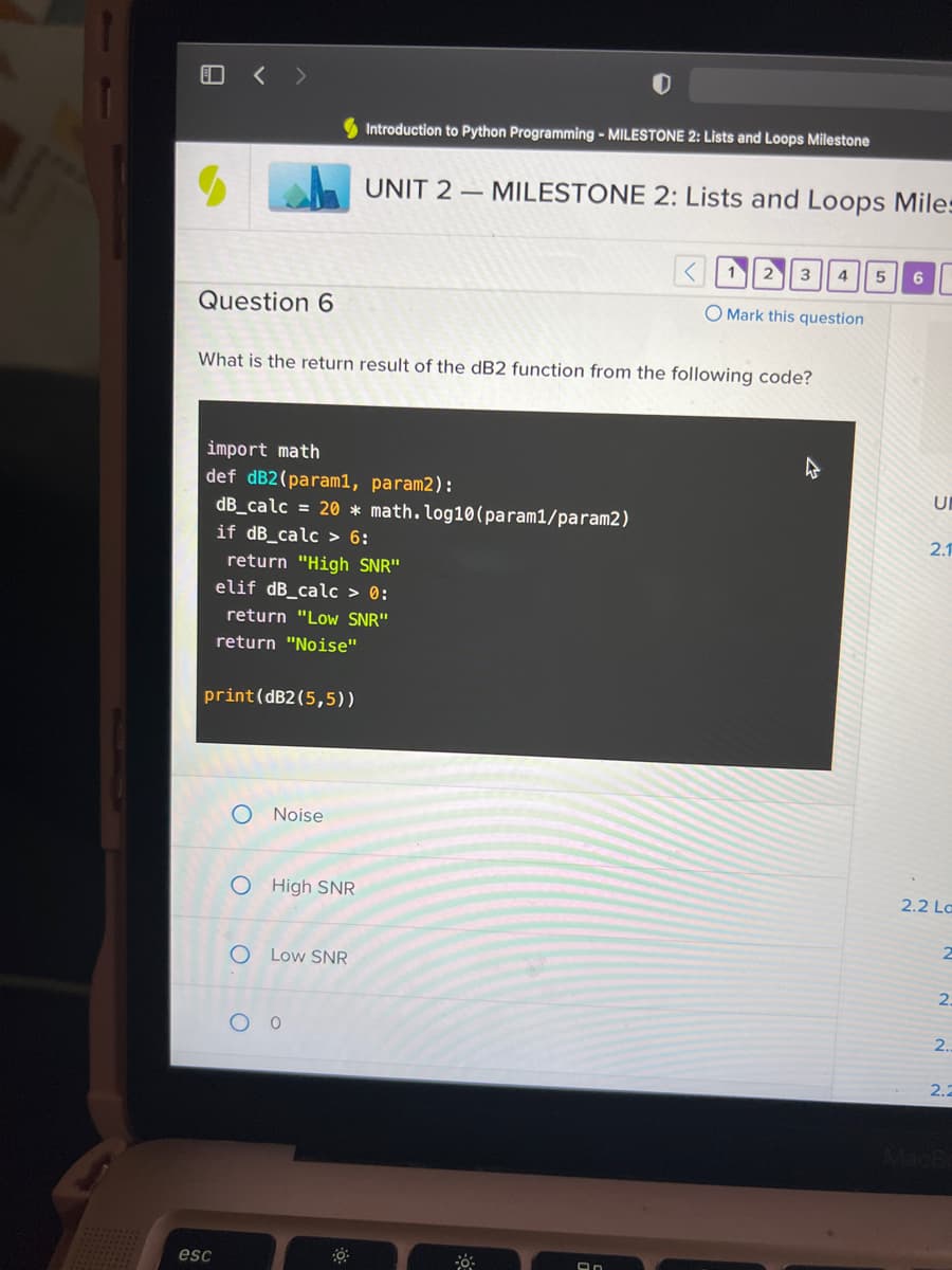 ### UNIT 2 — MILESTONE 2: Lists and Loops Milestone

#### Question 6

**What is the return result of the dB2 function from the following code?**

```python
import math

def dB2(param1, param2):
    dB_calc = 20 * math.log10(param1/param2)
    if dB_calc > 6:
        return "High SNR"
    elif dB_calc > 0:
        return "Low SNR"
    else:
        return "Noise"

print(dB2(5,5))
```

**Options:**

- O Noise
- O High SNR
- O Low SNR
- O 0

**Explanation:**

The given Python function `dB2` calculates the signal-to-noise ratio (SNR) in decibels. Here is a step-by-step breakdown of the function:

1. **Importing the math module**: The `math` module is imported to facilitate mathematical operations.
2. **Defining the function `dB2` with two parameters `param1` and `param2`**:
    - It calculates the dB value using the formula: `dB_calc = 20 * math.log10(param1/param2)`.
3. **Conditional checks**:
   - If `dB_calc` is greater than 6, it returns `"High SNR"`.
   - If `dB_calc` is greater than 0 but less than or equal to 6, it returns `"Low SNR"`.
   - If `dB_calc` is less than or equal to 0, it returns `"Noise"`.
4. **Function Call**: The function is called with parameters 5 and 5 (`print(dB2(5,5))`). 

**Calculation**:
- Since param1 is equal to param2, `dB_calc` becomes 20 * log10(5/5) = 20 * log10(1) = 20 * 0 = 0.

Thus, the function will return `"Noise"`.

**Correct Answer**: Noise