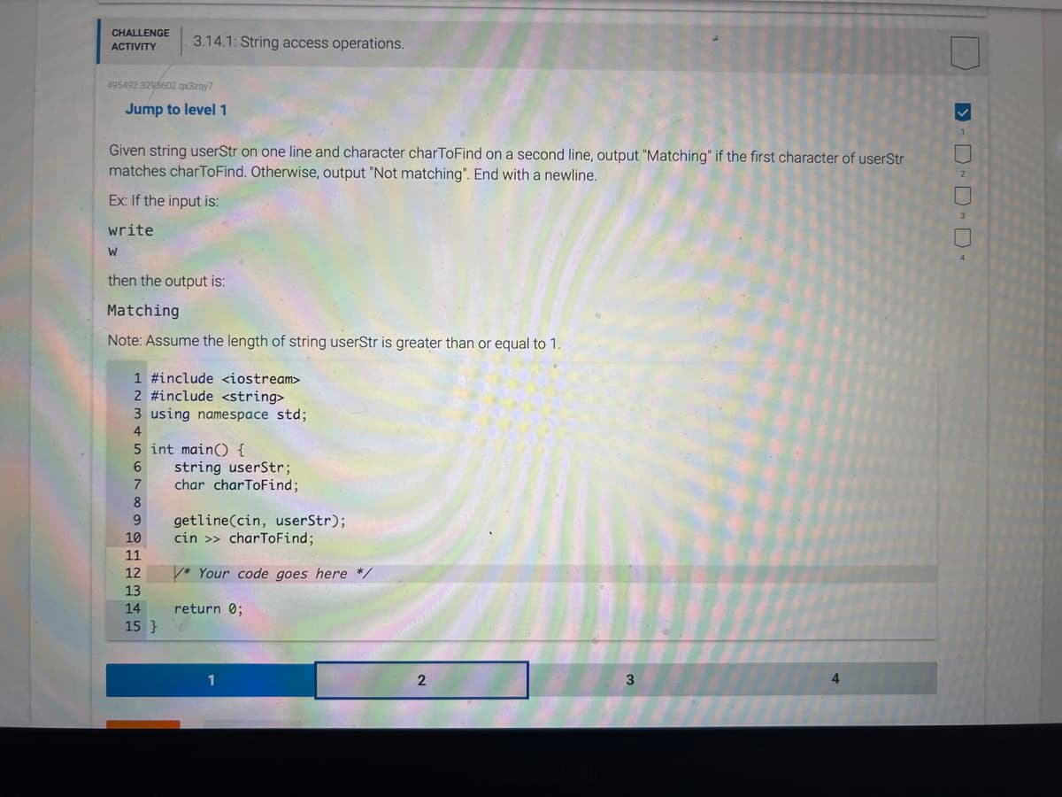 CHALLENGE
ACTIVITY
495492.3298602.qx3zqy7
3.14.1: String access operations.
Jump to level 1
Given string userStr on one line and character charToFind on a second line, output "Matching" if the first character of userStr
matches charToFind. Otherwise, output "Not matching". End with a newline.
Ex: If the input is:
write
W
then the output is:
Matching
Note: Assume the length of string userStr is greater than or equal to 1.
1 #include <iostream>
2 #include <string>
3 using namespace std;
4
5 int main() {
6
7
8
9
10
11
12
13
14
15}
string userStr;
char charToFind;
getline(cin, userStr);
cin >> charToFind;
* Your code goes here */
return 0;
1
2
3
>-D~D~ D-