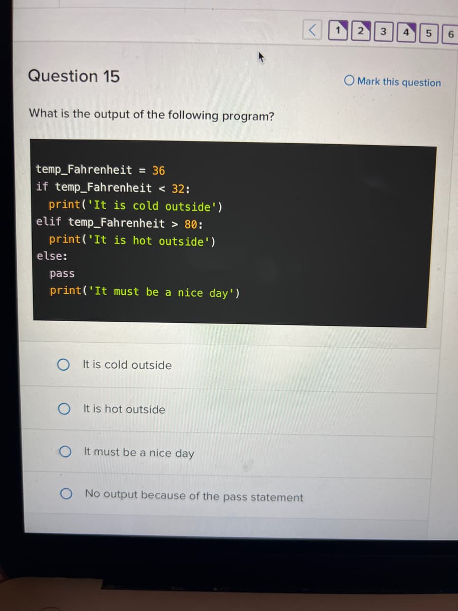 **Question 15**

What is the output of the following program?

```python
temp_Fahrenheit = 36
if temp_Fahrenheit < 32:
    print('It is cold outside')
elif temp_Fahrenheit > 80:
    print('It is hot outside')
else:
    pass
print('It must be a nice day')
```

**Answer Choices:**
1. It is cold outside
2. It is hot outside
3. It must be a nice day
4. No output because of the pass statement

**Explanation:**

In this Python program, the variable `temp_Fahrenheit` is set to 36. The program then uses conditional statements to determine which message to print based on the temperature.

- If `temp_Fahrenheit` is less than 32 degrees, it will print "It is cold outside".
- If `temp_Fahrenheit` is greater than 80 degrees, it will print "It is hot outside".
- If `temp_Fahrenheit` is neither less than 32 nor more than 80 degrees, the `else` block is executed. However, the `else` block contains only the `pass` statement, which means it does nothing.

After the conditional checks, the program prints "It must be a nice day" due to the final `print` statement.

**Output:**

Given that `temp_Fahrenheit = 36`:
- It is not less than 32, so "It is cold outside" will not be printed.
- It is not greater than 80, so "It is hot outside" will not be printed.
- The `else` block executes, doing nothing because of the `pass` statement.

Therefore, the final statement `print('It must be a nice day')` executes, resulting in the output:
```plaintext
It must be a nice day
```

Correct answer: It must be a nice day