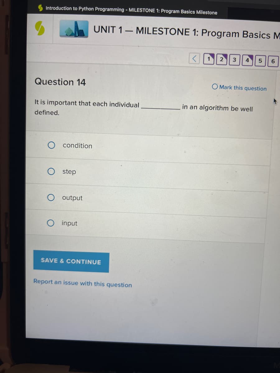 ### Introduction to Python Programming - MILESTONE 1: Program Basics Milestone

## UNIT 1 – MILESTONE 1: Program Basics Milestone

### Question 14

"It is important that each individual __________ in an algorithm be well defined."

**Options:**
- ○ condition
- ○ step
- ○ output
- ○ input

There is also a blue button at the bottom labeled "SAVE & CONTINUE" for submitting the response.

Additionally, a link is provided below the save button to "Report an issue with this question."

- Navigation buttons are located at the top right, numbered 1 through 6, allowing users to switch between questions within the milestone.
- “Mark this question” option is available beside the question text if you want to revisit it later.

No graphs or diagrams are present in this image.