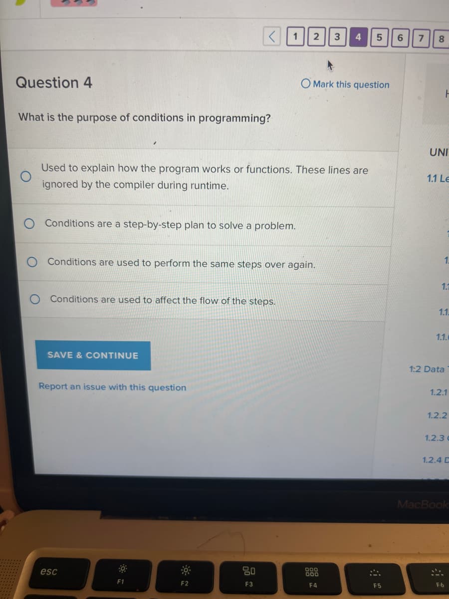 **Question 4**

**What is the purpose of conditions in programming?**

- O Used to explain how the program works or functions. These lines are ignored by the compiler during runtime.

- O Conditions are a step-by-step plan to solve a problem.

- O Conditions are used to perform the same steps over again.

- O Conditions are used to affect the flow of the steps.

**SAVE & CONTINUE**

**Report an issue with this question**

---

**Explanation:** This is a multiple-choice question from a programming-related assessment. The purpose of the question is to gauge the user's understanding of conditions in programming. Conditions, also known as conditional statements, control the flow of program execution based on certain criteria. They are essential for decision-making processes in a program. 

The correct option among the choices provided is:
- "Conditions are used to affect the flow of the steps."