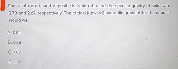 For a saturated sand deposit, the void ratio and the specific gravity of solids are
0.70 and 2.67, respectively. The critical (upward) hydraulic gradient for the deposit
would we
A. 0.54
B. 0.98
C. 1.02
D. 1.87
