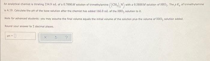 An analytical chemist is titrating 234.9 ml. of a 0.7000M solution of trimethylamine (CH,), N) with a 0.5800M solution of HIO,. The p K, of trimethylamine
is 4.19. Calculate the pH of the base solution after the chemist has added 166.0 mL of the HIO, solution to it.
Note for advanced students: you may assume the final volume equals the initial volume of the solution plus the volume of HIO, solution added.
Round your answer to 2 decimal places.
