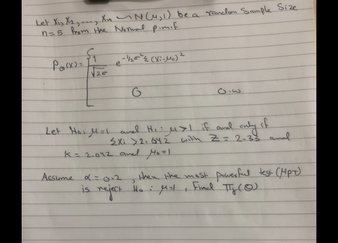 Let Xiy X2 ym--y Xu uN Cu,l) be a ranelon Sample Size.
n=5 from Hthe Normal pimif
e
Let Hail= aved Hi: u>l if avel only if
3Xi >2.642 wilth Z= 2-33 anl
k 2.042 anel Ho=l
then the mast puuesful test CHpt)
Finel TTy (O)
Assume a =012
is nejeck Ho i get t
