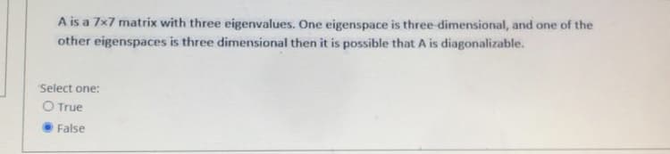 A is a 7x7 matrix with three eigenvalues. One eigenspace is three dimensional, and one of the
other eigenspaces is three dimensional then it is possible that A is diagonalizable.
Select one:
O True
False
