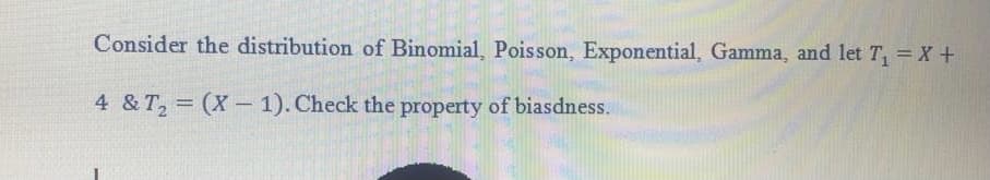 Consider the distribution of Binomial, Poisson, Exponential, Gamma, and let T = X+
4 & T, = (X-1). Check the property of biasdness.
