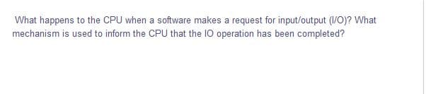 What happens to the CPU when a software makes a request for input/output (/0)? What
mechanism is used to inform the CPU that the 10 operation has been completed?
