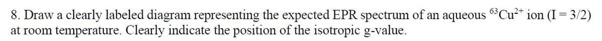 8. Draw a clearly labeled diagram representing the expected EPR spectrum of an aqueous 63 Cu²+ ion (I = 3/2)
at room temperature. Clearly indicate the position of the isotropic g-value.