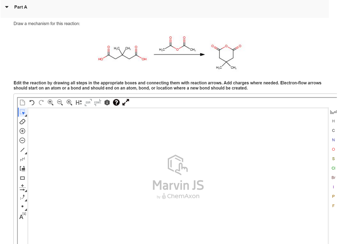 Part A
Draw a mechanism for this reaction:
NN
HO
A
OH
H₂C
CH₂
Edit the reaction by drawing all steps in the appropriate boxes and connecting them with reaction arrows. Add charges where needed. Electron-flow arrows
should start on an atom or a bond and should end on an atom, bond, or location where a new bond should be created.
H EXP. CONT
H₂C CH₂
Marvin JS
by ChemAxon
H
Z O
N
O
S
CI
Br
I
P
F