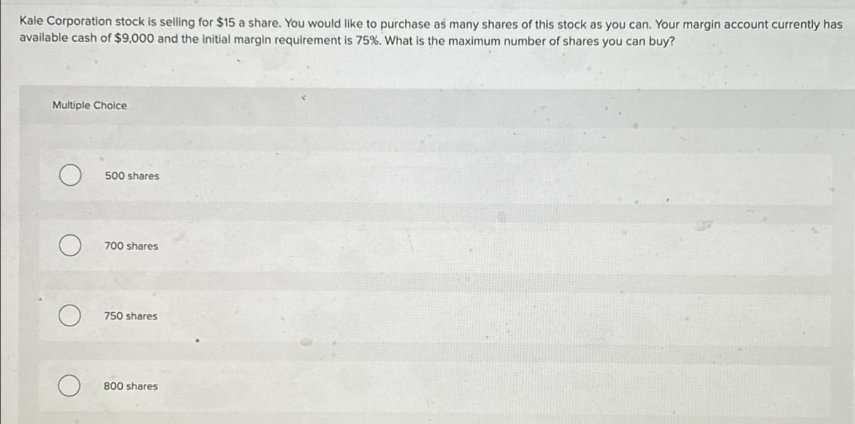 Kale Corporation stock is selling for $15 a share. You would like to purchase as many shares of this stock as you can. Your margin account currently has
available cash of $9,000 and the initial margin requirement is 75%. What is the maximum number of shares you can buy?
Multiple Choice
500 shares
700 shares
750 shares
800 shares