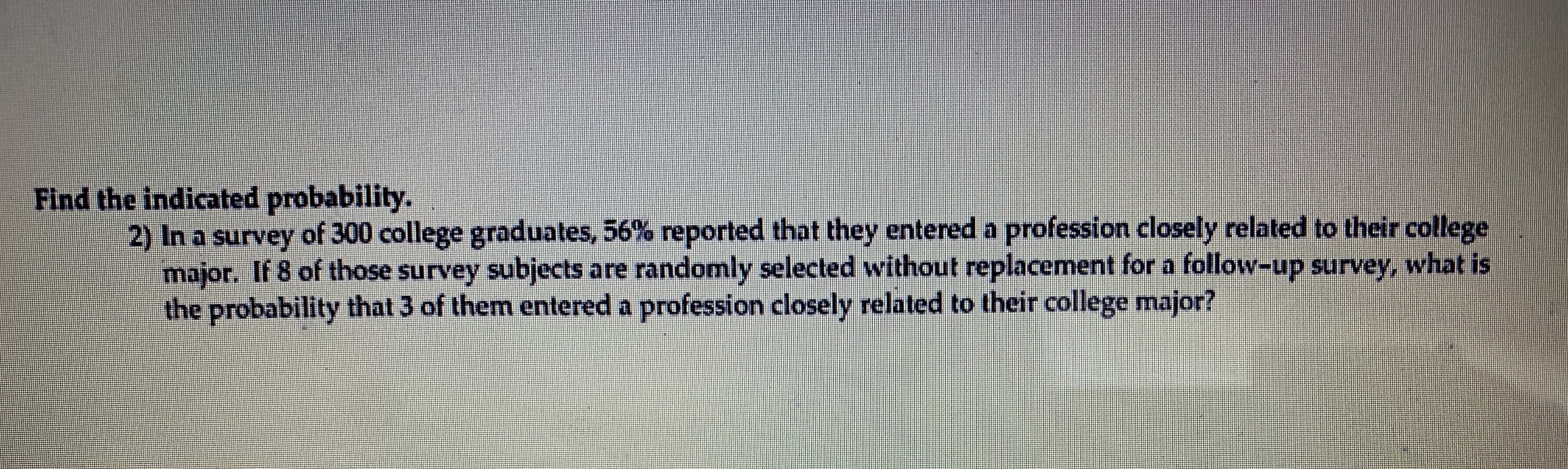 Find the indicated probability.
2) In a survey of 300 college graduates, 56% reported that they entered a profession closely related to their college
major. If 8 of those survey subjects are randomly selected without replacement for a follow-up survey, what is
the probability that 3 of them entered a profession closely related to their college major?
