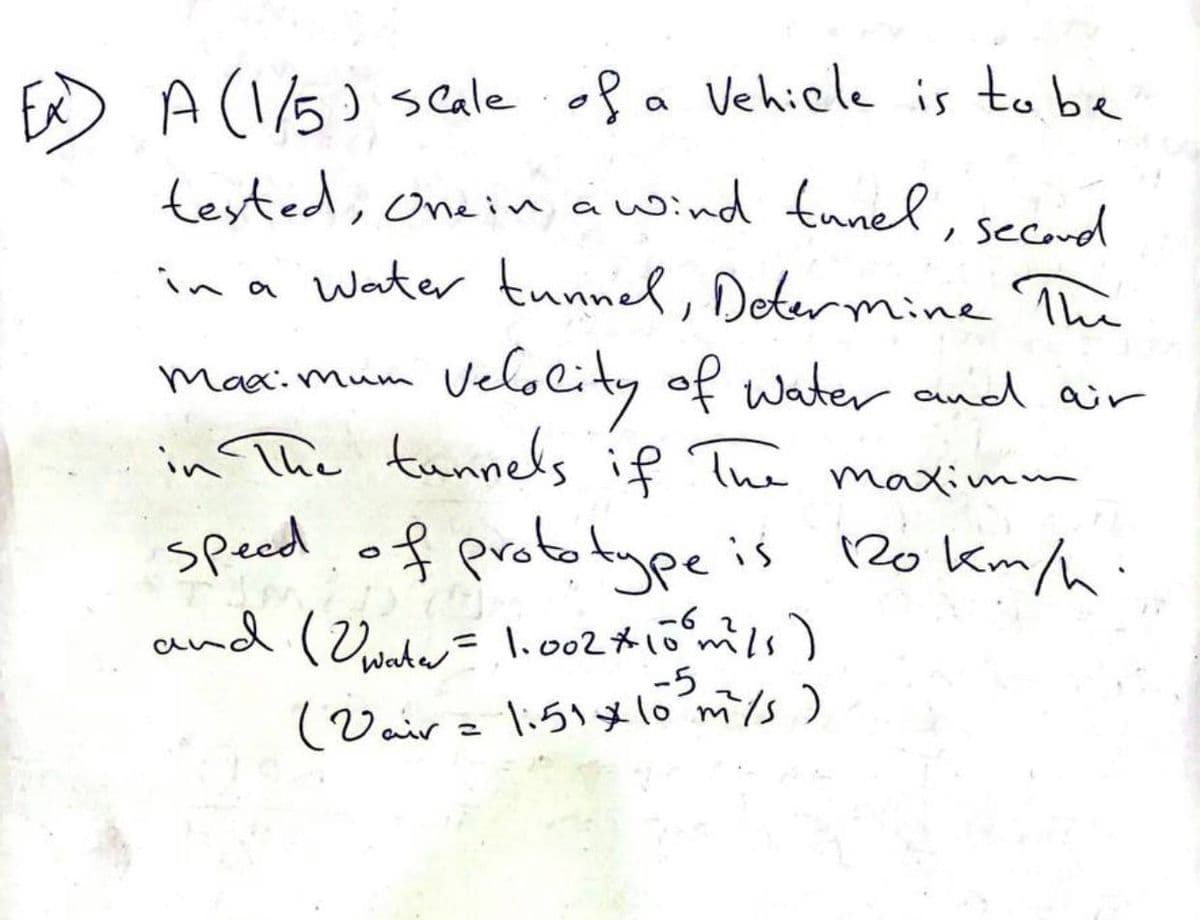 Ex) A (1/5) scale of a vehicle is to be
tested, One in a wind tunel, second
in a water tunnel, Determine The
Maximum
Velocity of water and air
in The tunnels if The maximm
speed of prototype is 120 km/h.
Meble
and (water = 1.002 * 10⁰m²/s)
-62
-5
(Vair = 1:51 * 10 m/s)