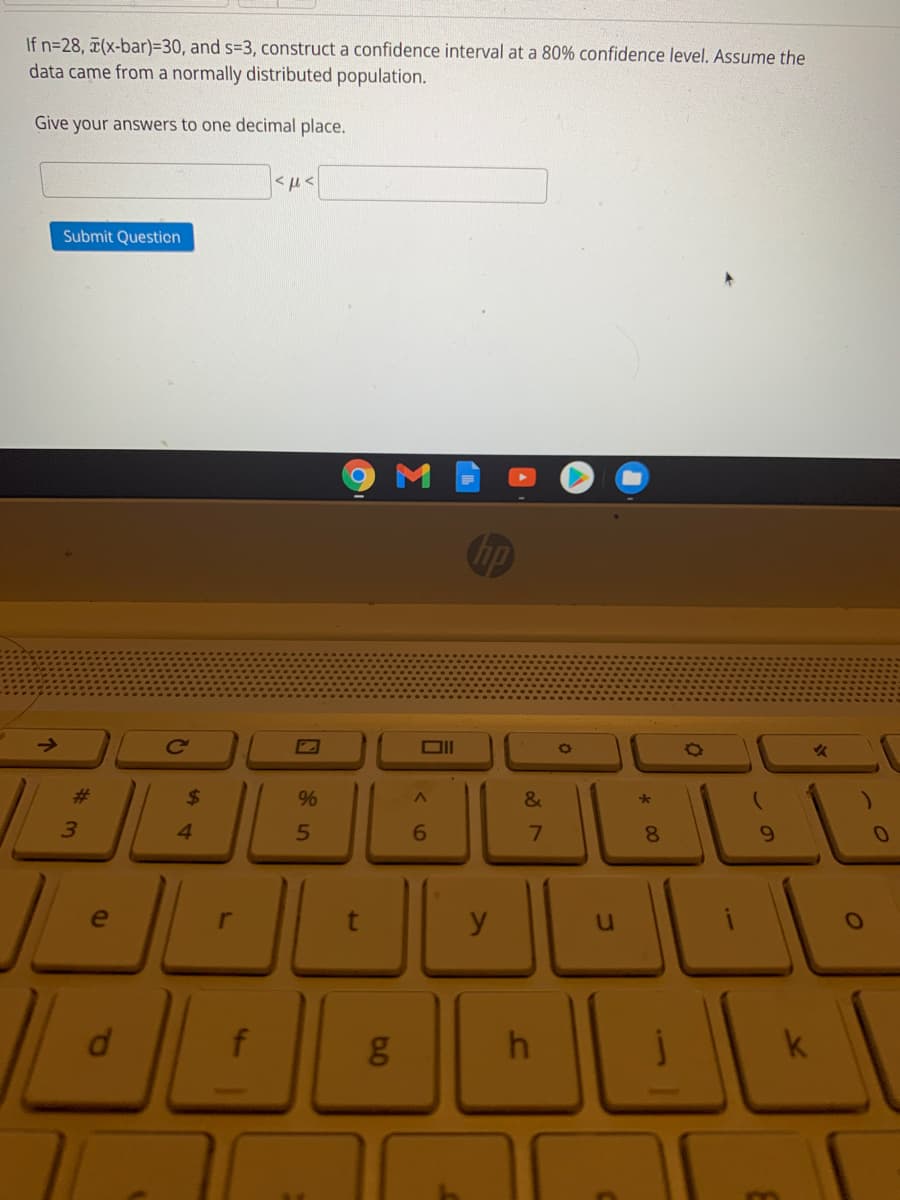 If n=28, ¤(x-bar)=30, and s=3, construct a confidence interval at a 80% confidence level. Assume the
data came from a normally distributed population.
Give your answers to one decimal place.
Submit Question
->
Ce
23
$
&
3
4.
5
6.
6.
y
h
k
* 00
