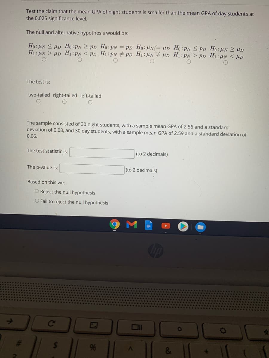 Test the claim that the mean GPA of night students is smaller than the mean GPA of day students at
the 0.025 significance level.
The null and alternative hypothesis would be:
Ho: HN S HD Ho:PN 2 PD Ho:PN = PD Ho: HN= HD Ho:PN < PD Ho:HNN HD
H1: HN > HD H1:PN < PD H1:PN # PD H1:HN # HD H1:PN > PD H1:UN < µD
The test is:
two-tailed right-tailed left-tailed
The sample consisted of 30 night students, with a sample mean GPA of 2.56 and a standard
deviation of 0.08, and 30 day students, with a sample mean GPA of 2.59 and a standard deviation of
0.06.
The test statistic is:
(to 2 decimals)
The p-value is:
(to 2 decimals)
Based on this we:
O Reject the null hypothesis
O Fail to reject the null hypothesis
Ce
&
24
