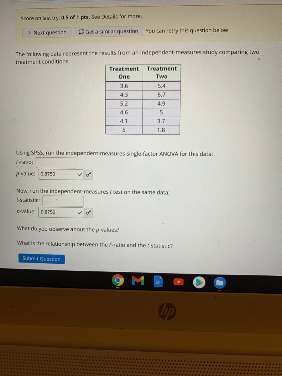 Score on last try: 0.5 of 1 pts. See Details for more.
> Next question
2 Get a similar question
You can retry this question below
The following data represent the results from an independent-measures study comparing two
treatment conditions.
Treatment
Treatment
Öne
Two
3.6
5.4
4.3
6.7
5.2
4.9
4.6
4.1
3.7
1.8
Using SPSS, run the independent-measures single-factor ANOVA for this data:
F-ratio:
p-value: 0.8750
Now, run the independent-measures t test on the same data:
t-statistic:
p-value: 0.8750
What do you observe about the p-values?
What is the relationship between the F-ratio and the t-statistic?
Submit Question
M
