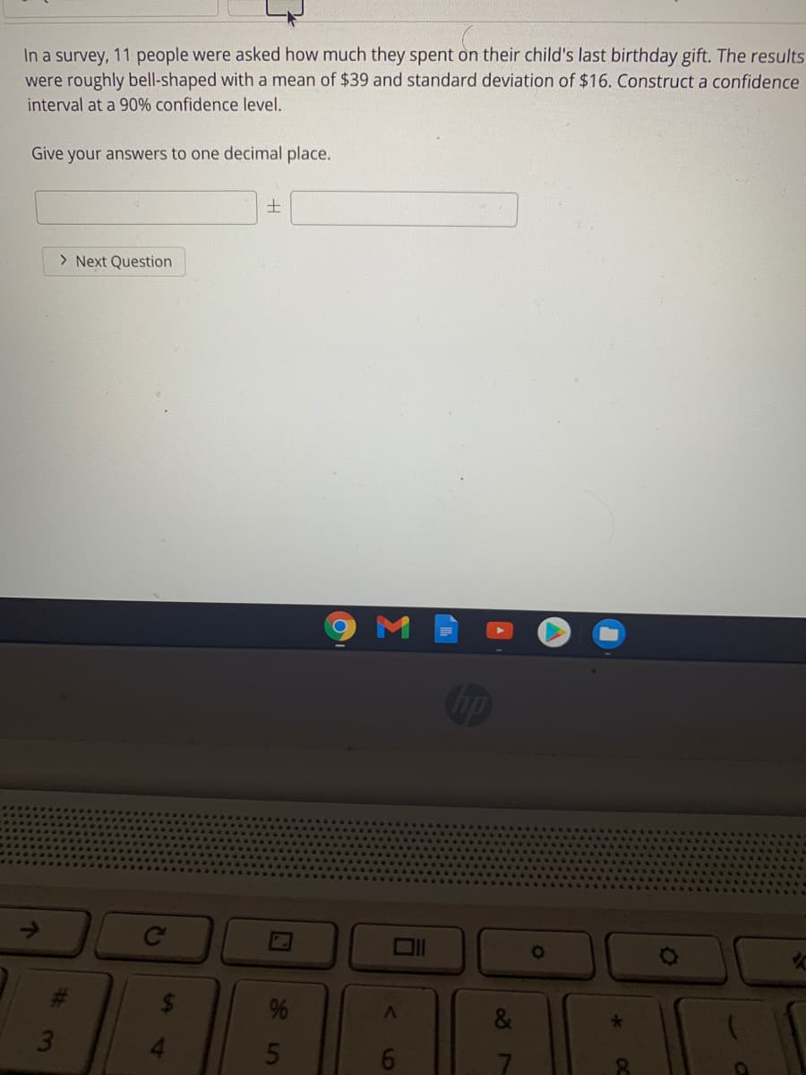 In a survey, 11 people were asked how much they spent on their child's last birthday gift. The results
were roughly bell-shaped with a mean of $39 and standard deviation of $16. Construct a confidence
interval at a 90% confidence level.
Give your answers to one decimal place.
土
> Next Question
Ce
88
7
16
96
%24

