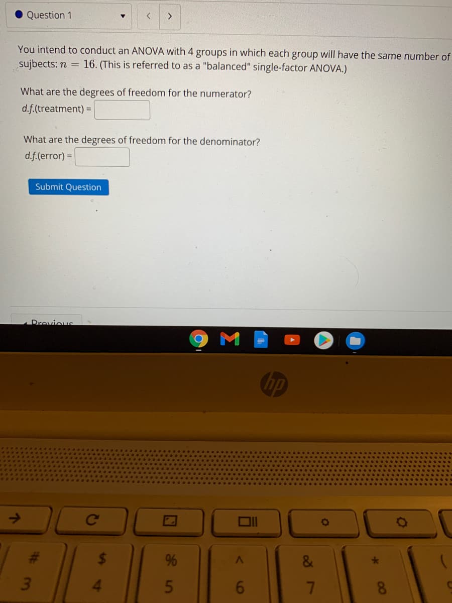 Question 1
<>
You intend to conduct an ANOVA with 4 groups in which each group will have the same number of
16. (This is referred to as a "balanced" single-factor ANOVA.)
sujbects: n =
What are the degrees of freedom for the numerator?
d.f.(treatment) =
What are the degrees of freedom for the denominator?
d.f.(error) =
Submit Question
ADrovious
M
hp
Ce
&
3.
4.
6.
8.
00
35
24
%23
个

