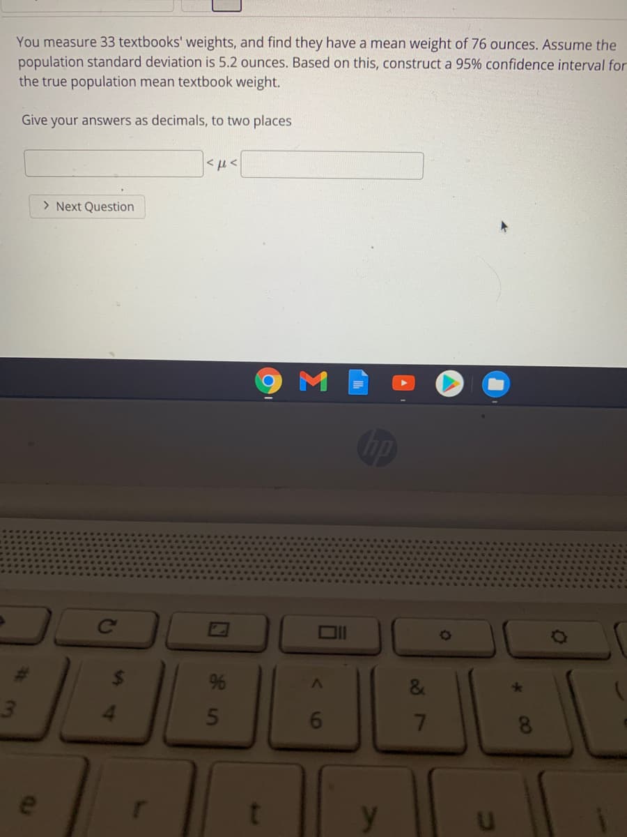 You measure 33 textbooks' weights, and find they have a mean weight of 76 ounces. Assume the
population standard deviation is 5.2 ounces. Based on this, construct a 95% confidence interval for
the true population mean textbook weight.
Give your answers as decimals, to two places
> Next Question
3.
4.
e
00
087
6
