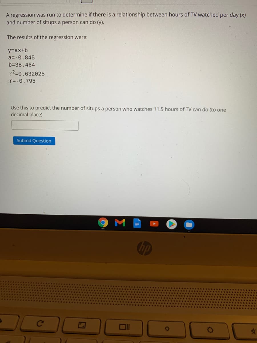 A regression was run to determine if there is a relationship between hours of TV watched per day (x)
and number of situps a person can do (y).
The results of the regression were:
y=ax+b
a=-0.845
b=38.464
r2=0.632025
r=-0.795
Use this to predict the number of situps a person who watches 11.5 hours of TV can do (to one
decimal place)
Submit Question
hp
Ce
