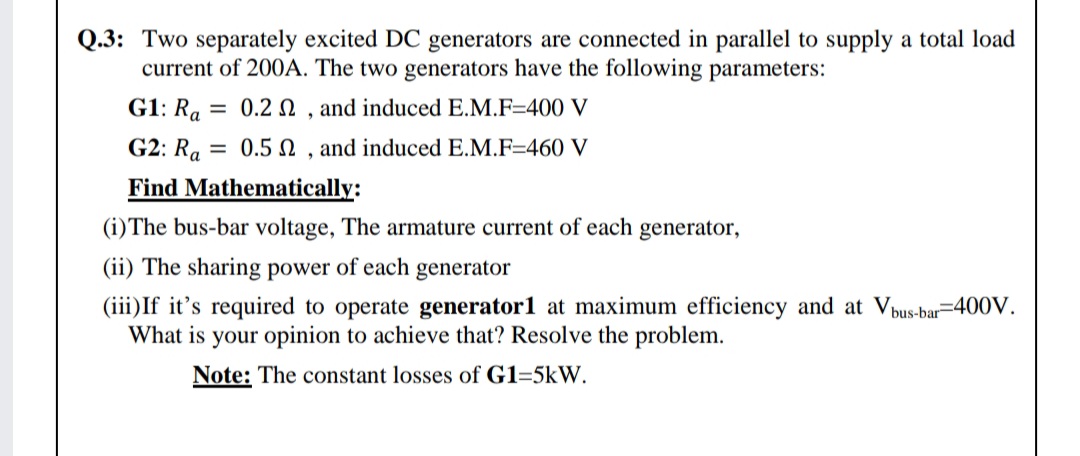 Q.3: Two separately excited DC generators are connected in parallel to supply a total load
current of 200A. The two generators have the following parameters:
G1: Ra = 0.2 n , and induced E.M.F=400 V
G2: Ra = 0.5N , and induced E.M.F=460 V
Find Mathematically:
(i)The bus-bar voltage, The armature current of each generator,
(ii) The sharing power of each generator
(iii)If it's required to operate generator1 at maximum efficiency and at Vp
What is your opinion to achieve that? Resolve the problem.
bus-bar=400V.
Note: The constant losses of G1=5kW.
