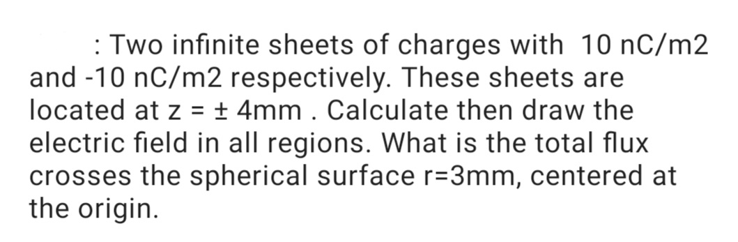 : Two infinite sheets of charges with 10 nC/m2
and -10 nC/m2 respectively. These sheets are
located at z = ± 4mm . Calculate then draw the
electric field in all regions. What is the total flux
crosses the spherical surface r=3mm, centered at
the origin.
