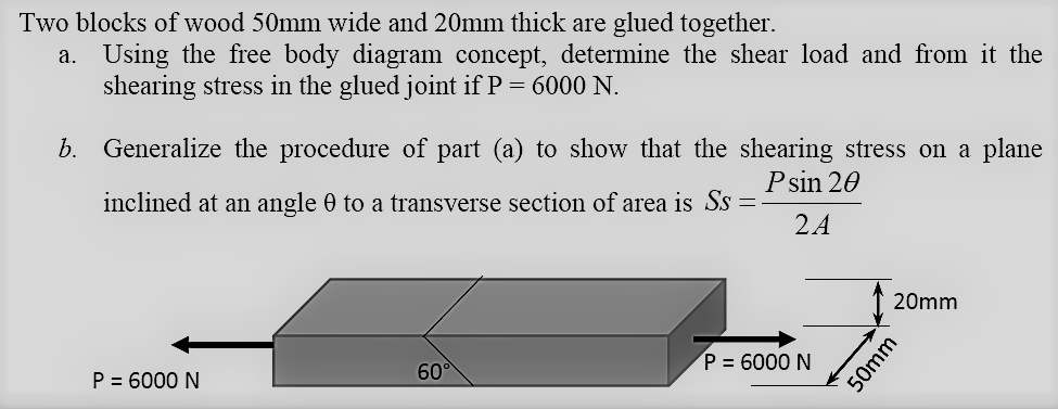 Two blocks of wood 50mm wide and 20mm thick are glued together.
a. Using the free body diagram concept, determine the shear load and from it the
shearing stress in the glued joint if P = 6000 N.
b. Generalize the procedure of part (a) to show that the shearing stress on a plane
Psin 20
inclined at an angle 0 to a transverse section of area is Ss =
24
20mm
P = 6000 N
60°
P = 6000 N
50mm
