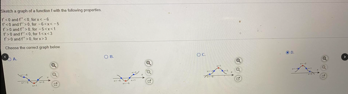 Sketch a graph of a function f with the following properties.
f<0 and f"< 0, for x<-6
f'<0 and f"> 0, for -6<x< -5
f>0 and f"> 0, for -5<x<1
f'>0 and f"<0, for 1<x<3
f'>0 and f''>0, for x> 3
Choose the correct graph below.
A.
OB.
C.
O D.
*-5
x=-5
X-3
x-1
T-5
