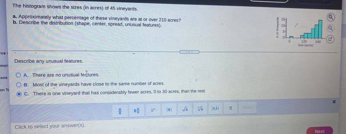 The histogram shows the sizes (in acres) of 45 vineyards.
a. Approximately what percentage of these vineyards are at or over 210 acres?
b. Describe the distribution (shape, center, spread, unusual features).
10-
53
04
120
240
Size (acres)
rce l
Describe any unusual features.
Court
O A. There are no unusual fedtures.
ions
O B. Most of the vineyards have close to the same number of acres.
on To
C. There is one vineyard that has considerably fewer acres, 0 to 30 acres, than the rest.
More
Click to select your answer(s).
Next
