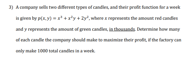 A company sells two different types of candles, and their profit function for a week
is given by p(x, y) = x³ + x?y + 2y², where x represents the amount red candles
and y represents the amount of green candles, in thousands. Determine how many
of each candle the company should make to maximize their profit, if the factory can
only make 1000 total candles in a week.
