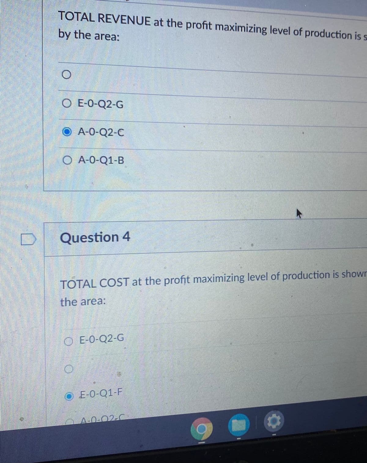 TOTAL REVENUE at the profit maximizing level of production is s
by the area:
O E-0-Q2-G
A-0-Q2-C
O A-0-Q1-B
Question 4
TOTAL COST at the profit maximizing level of production is shown
the area:
O E-0-Q2-G
O E-0-Q1-F
A-0-02-C
