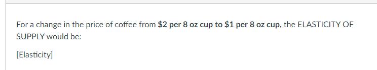 For a change in the price of coffee from $2 per 8 oz cup to $1 per 8 oz cup, the ELASTICITY OF
SUPPLY would be:
[Elasticity]
