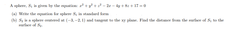 A sphere, Si is given by the equation: r² + y² + 2² – 2x – 4y +82 + 17 = 0
(a) Write the equation for sphere S, in standard form
(b) Sz is a sphere centered at (-3, -2, 1) and tangent to the xy plane. Find the distance from the surface of Si to the
surface of S2.
