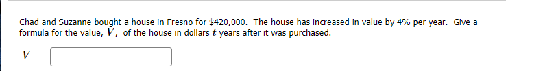 Chad and Suzanne bought a house in Fresno for $420,000. The house has increased in value by 4% per year. Give a
formula for the value, V, of the house in dollars t years after it was purchased.
V
