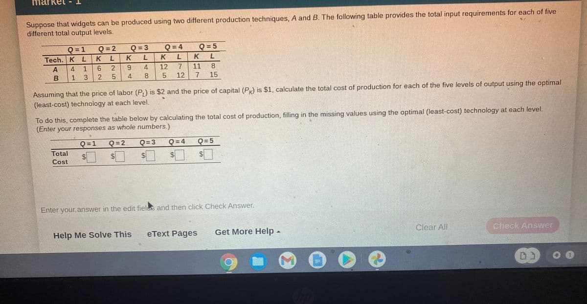 marke
Suppose that widgets can be produced using two different production techniques, A and B. The following table provides the total input requirements for each of five
different total output levels.
Q= 2
K L
Q = 5
K L
7.
Q= 1
Q = 4
Tech. K L
K L
K L
4
1
6.
9.
12
11
8.
B 1
2
4
5.
12
15
Assuming that the price of labor (P) is $2 and the price of capital (PK) is $1, calculate the total cost of production for each of the five levels of output using the optimal
(least-cost) technology at each level.
To do this, complete the table below by calculating the total cost of production, filling in the missing values using the optimal (least-cost) technology at each level.
(Enter your responses as whole numbers.)
Q = 1
Q = 2
Q= 3
Q = 4
Q=5
Total
Cost
Enter your answer in the edit fielus and then click Check Answer.
Help Me Solve This
eText Pages
Get More Help-
Clear All
Check Answer
Cop
%24
%24
48
25
%24

