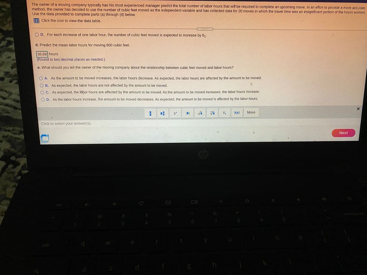 The owner of a moving company typically has his most experienced manager predict the total number of labor hours that will be required to complete an upcoming move. In an effort to provide a more accurate
method, the owner has decided to use the number of cubic feet moved as the independent variable and has collected data for 20 moves in which the travel time was an insignificant portion of the hours worked.
Use the data provided to complete parts (a) through (d) below.
Click the icon to view the data table.
O D. For each increase of one labor hour, the number of cubic feet moved is expected to increase by b,.
d. Predict the mean labor hours for moving 800 cubic feet.
36.69 hours
(Round to two decimal places as needed.)
e. What should you tell the owner of the moving company about the relationship between cubic feet moved and labor hours?
A. As the amount to be moved increases, the labor hours decrease. As expected, the labor hours are affected by the amount to be moved.
B. As expected, the labor hours are not affected by the amount to be moved.
C. As expected, the läbor hours are affected by the amount to be moved. As the amount to be moved increases, the labor hours increase.
D. As the labor hours increase, the amount to be moved decreases. As expected, the amount to be moved is affected by the labor hours.
(1)
More
Click to select your answer(s).
Next
esc
IC
&
backspace
8.
2
4
tab
h
k
