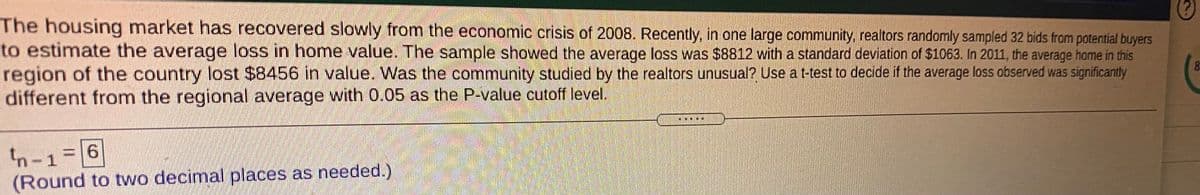 The housing market has recovered slowly from the economic crisis of 2008. Recently, in one large community, realtors randomly sampled 32 bids from potential buyers
to estimate the average loss in home value. The sample showed the average loss was $8812 with a standard deviation of $1063. In 2011, the average home in this
region of the country lost $8456 in value. Was the community studied by the realtors unusual? Use a t-test to decide if the average loss observed was significanty
different from the regional average with 0.05 as the P-value cutoff level.
E
n-1=6
(Round to two decimal places as needed.)
