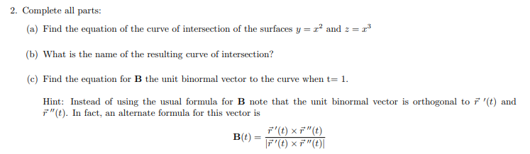 2. Complete all parts:

(a) Find the equation of the curve of intersection of the surfaces \( y = x^2 \) and \( z = x^3 \).

(b) What is the name of the resulting curve of intersection?

(c) Find the equation for \(\mathbf{B}\), the unit binormal vector to the curve when \( t = 1 \).

Hint: Instead of using the usual formula for \(\mathbf{B}\), note that the unit binormal vector is orthogonal to \(\mathbf{r}'(t)\) and \(\mathbf{r}''(t)\). In fact, an alternate formula for this vector is

\[
\mathbf{B}(t) = \frac{\mathbf{r}'(t) \times \mathbf{r}''(t)}{|\mathbf{r}'(t) \times \mathbf{r}''(t)|}
\]