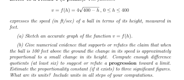 v = f(h) = 4V400 – h , 0 < h< 400
erpresses the speed (in ft/sec) of a ball in terms of its height, measured in
feet.
(a) Sketch an accurate graph of the function v = f(h).
(b) Give numerical evidence that supports or refutes the claim that when
the ball is 100 feet above the ground the change in its speed is approrimately
proportional to a small change in its height. Compute enough difference
quotients (at least six) to suggest or refute a progression toward a limit.
Estimate the proportionality constant (if it erists) to three significant figures.
What are its units? Include units in all steps of your computations.
