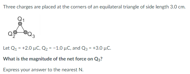 Three charges are placed at the corners of an equilateral triangle of side length 3.0 cm.
Let Q1 = +2.0 µC, Q2 = -1.0 µC, and Q3 = +3.0 µC.
What is the magnitude of the net force on Q3?
Express your answer to the nearest N.
