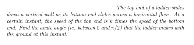 **Problem Statement:** 

The top end of a ladder slides down a vertical wall as its bottom end slides across a horizontal floor. At a certain instant, the speed of the top end is \( k \) times the speed of the bottom end. Find the acute angle (i.e., between \( 0 \) and \( \frac{\pi}{2} \)) that the ladder makes with the ground at this instant.

**Detailed Explanation:**

This problem involves understanding the relationship between the rates of change of the top and bottom ends of a sliding ladder and finding a specific angle at which this relationship holds true. We are given that the speed of the top end is \( k \) times the speed of the bottom end and asked to determine the acute angle that the ladder makes with the horizontal floor at this specific moment.

This scenario can be analyzed with the principles of related rates in calculus. Suppose the length of the ladder is constant and denoted as \( L \). Let \( x(t) \) be the distance of the bottom end of the ladder from the wall at time \( t \), and let \( y(t) \) be the distance of the top end of the ladder from the ground at time \( t \). By the Pythagorean theorem,

\[
x(t)^2 + y(t)^2 = L^2
\]

Differentiating both sides with respect to time \( t \), we get

\[
2x(t) \frac{dx(t)}{dt} + 2y(t) \frac{dy(t)}{dt} = 0
\]

Simplifying, we find

\[
x(t) \frac{dx(t)}{dt} + y(t) \frac{dy(t)}{dt} = 0
\]

Given that the speed of the top end is \( k \) times the speed of the bottom end, we have

\[
\left| \frac{dy(t)}{dt} \right| = k \left| \frac{dx(t)}{dt} \right|
\]

Substituting this into our differentiated equation:

\[
x(t) \left| \frac{dx(t)}{dt} \right| + y(t) \left( k \left| \frac{dx(t)}{dt} \right| \right) = 0
\]

Solving for the ratio of \( x(t) \) and