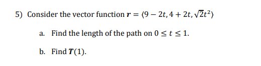 5) Consider the vector function r = (9 – 2t, 4 + 2t, vZt²)
a. Find the length of the path on 0<t<1.
b. Find T(1).
