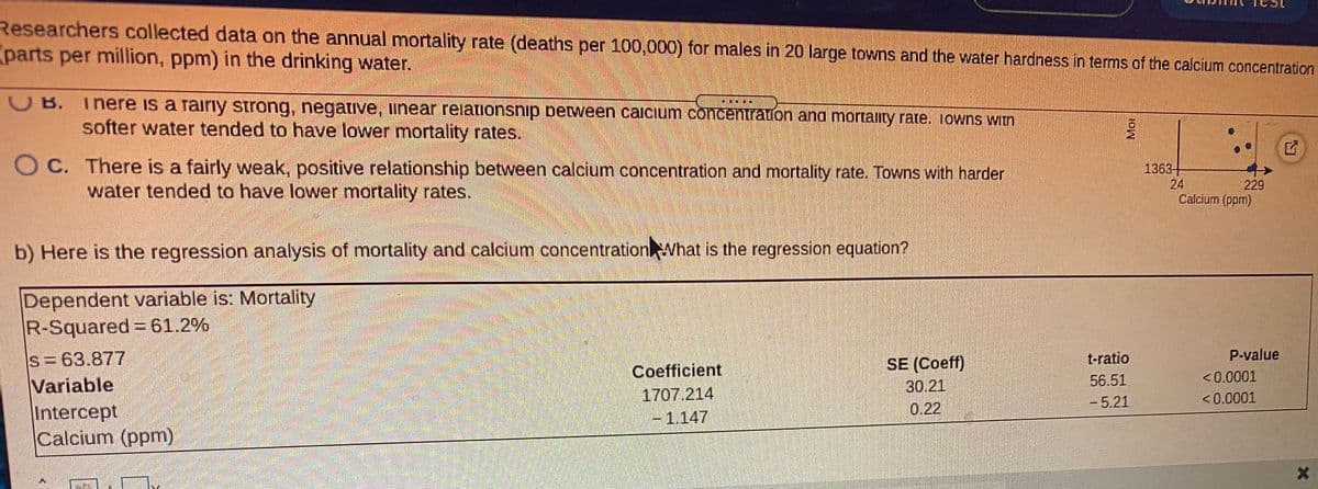 Researchers collected data on the annual mortality rate (deaths per 100,000) for males in 20 large towns and the water hardness in terms of the calcium concentration
parts per million, ppm) in the drinking water.
OB. Tnere is a rairıy strong, negative, iinear reiationsnip between caicium concentration and mortaty rate. Iowns witn
softer water tended to have lower mortality rates.
O C. There is a fairly weak, positive relationship between calcium concentration and mortality rate. Towns with harder
water tended to have lower mortality rates.
1363-
24
Calcium (ppm)
229
b) Here is the regression analysis of mortality and calcium concentrationWhat is the regression equation?
Dependent variable is: Mortality
R-Squared = 61.2%
P-value
s=63.877
Variable
Intercept
Calcium (ppm)
t-ratio
SE (Coeff)
30.21
0.22
Coefficient
56.51
<0.0001
1707.214
<0.0001
-5.21
-1.147
