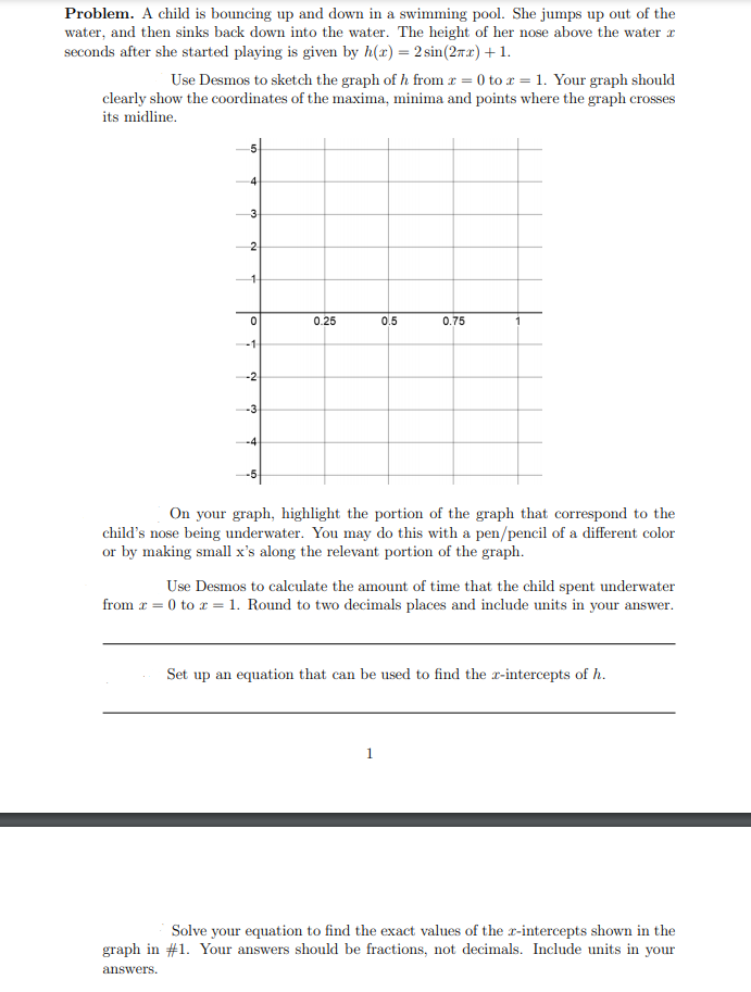 Problem. A child is bouncing up and down in a swimming pool. She jumps up out of the
water, and then sinks back down into the water. The height of her nose above the water a
seconds after she started playing is given by h(x) = 2 sin(2ax)+1.
Use Desmos to sketch the graph of h from r = 0 to r = 1. Your graph should
clearly show the coordinates of the maxima, minima and points where the graph crosses
its midline.
4
3.
0.25
0.5
0.75
-1
-2
-3
-4
On your graph, highlight the portion of the graph that correspond to the
child's nose being underwater. You may do this with a pen/pencil of a different color
or by making small x's along the relevant portion of the graph.
Use Desmos to calculate the amount of time that the child spent underwater
from r = 0 to r = 1. Round to two decimals places and include units in your answer.
Set up an equation that can be used to find the r-intercepts of h.
1
Solve your equation to find the exact values of the x-intercepts shown in the
graph in #1. Your answers should be fractions, not decimals. Include units in your
answers.
