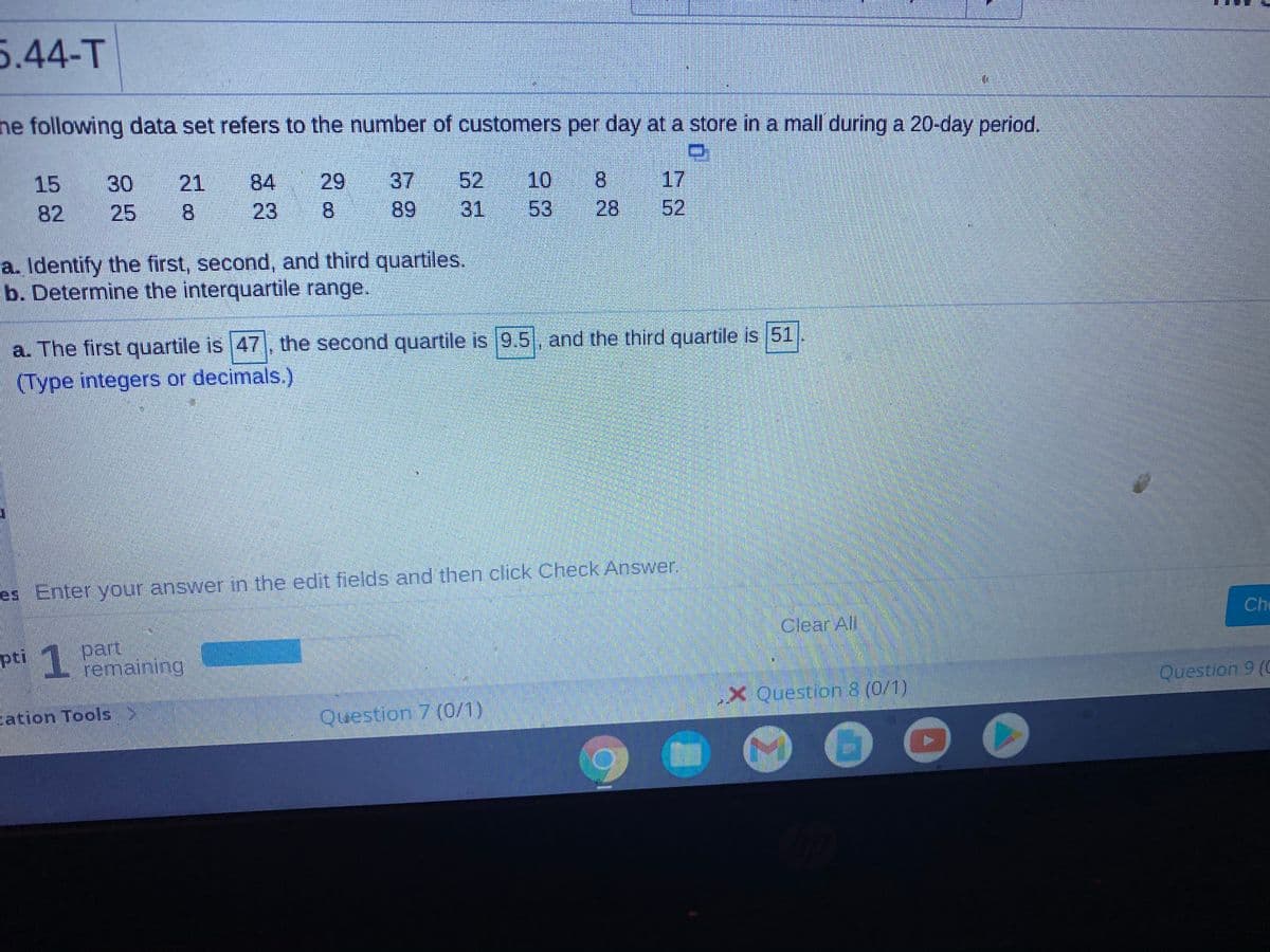 5.44-T
he following data set refers to the number of customers per day at a store in a mall during a 20-day period.
17
28
52
52 10
8.
37
89
15
30
21
84
29
82
25
8.
23
8.
31
53
a. Identify the first, second, and third quartiles.
b. Determine the interquartile range.
a. The first quartile is 47, the second quartile is 9.5, and the third quartile is 51
(Type integers or decimals.)
es Enter your answer in the edit fields and then click Check Answer.
Che
Clear All
1 part
pti emaning
Question 9 (C
X Question 8 (0/1)
cation Tools
Question 7 (0/1)
