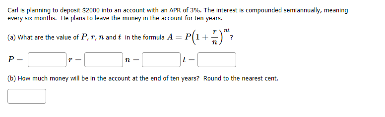 Carl is planning to deposit $2000 into an account with an APR of 3%. The interest is compounded semiannually, meaning
every six months. He plans to leave the money in the account for ten years.
nt
(a) What are the value of P, r, n and t in the formula A
P(1+
P
t
(b) How much money will be in the account at the end of ten years? Round to the nearest cent.
