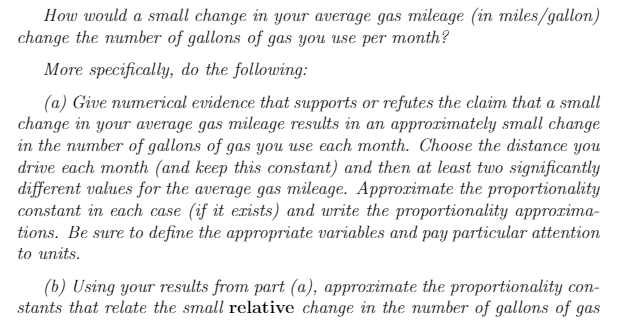 How would a small change in your average gas mileage (in miles/gallon)
change the number of gallons of gas you use per month?
More specifically, do the following:
(a) Give numerical evidence that supports or refutes the claim that a small
change in your average gas mileage results in an approrimately small change
in the number of gallons of gas you use each month. Choose the distance you
drive each month (and keep this constant) and then at least two significantly
different values for the average gas mileage. Approrimate the proportionality
constant in each case (if it erists) and write the proportionality approxima-
tions. Be sure to define the appropriate variables and pay particular attention
to units.
(b) Using your results from part (a), approximate the proportionality con-
stants that relate the small relative change in the number of gallons of gas
