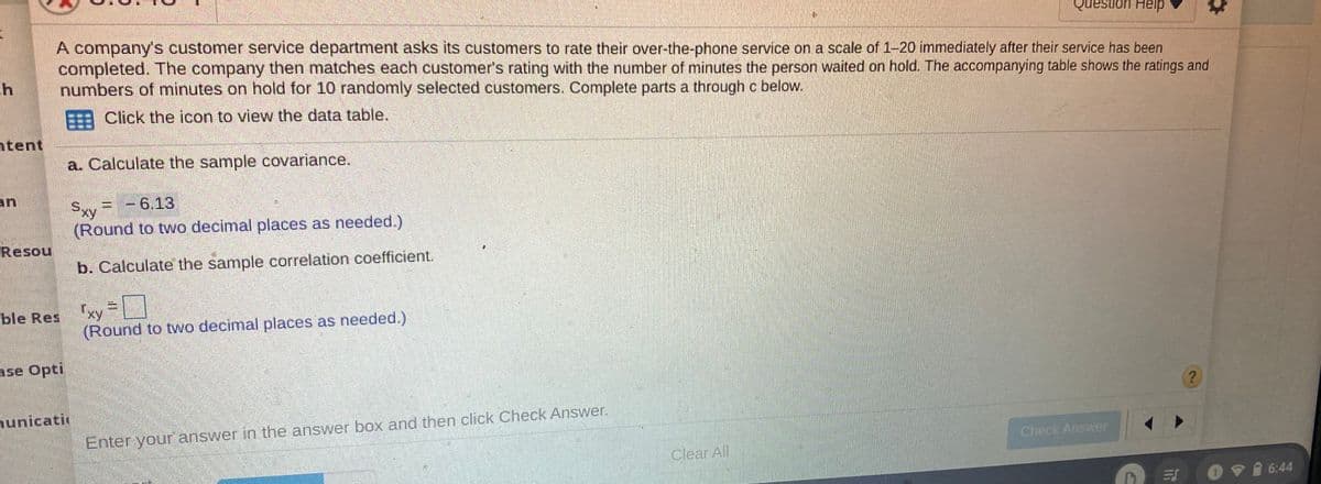 Question Help
A company's customer service department asks its customers to rate their over-the-phone service on a scale of 1-20 immediately after their service has been
completed. The company then matches each customer's rating with the number of minutes the person waited on hold. The accompanying table shows the ratings and
numbers of minutes on hold for 10 randomly selected customers. Complete parts a through c below.
EEE Click the icon to view the data table.
ntent
a. Calculate the sample covariance.
an
= -6.13
Sxy =
(Round to two decimal places as needed.)
Resou
b. Calculate the sample correlation coefficient.
ble Res xy =
(Round to two decimal places as needed.)
ase Opti
nunicati
Enter your answer in the answer box and then click Check Answer.
Check Answer
Clear All
09 6:44
